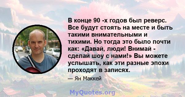 В конце 90 -х годов был реверс. Все будут стоять на месте и быть такими внимательными и тихими. Но тогда это было почти как: «Давай, люди! Внимай - сделай шоу с нами!» Вы можете услышать, как эти разные эпохи проходят в 