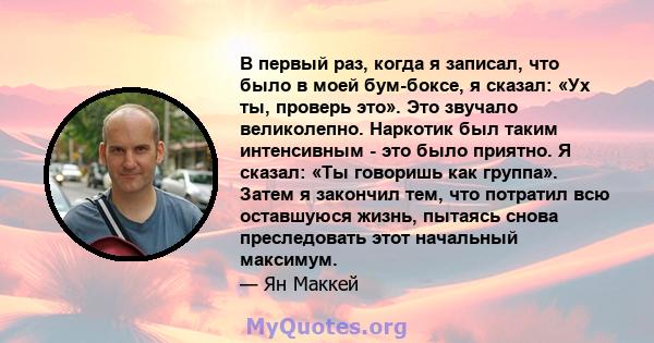 В первый раз, когда я записал, что было в моей бум-боксе, я сказал: «Ух ты, проверь это». Это звучало великолепно. Наркотик был таким интенсивным - это было приятно. Я сказал: «Ты говоришь как группа». Затем я закончил