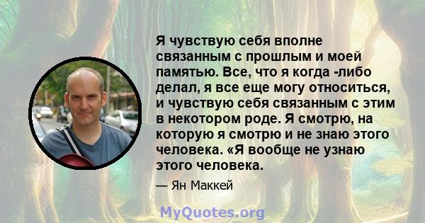 Я чувствую себя вполне связанным с прошлым и моей памятью. Все, что я когда -либо делал, я все еще могу относиться, и чувствую себя связанным с этим в некотором роде. Я смотрю, на которую я смотрю и не знаю этого