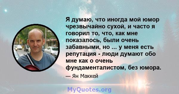 Я думаю, что иногда мой юмор чрезвычайно сухой, и часто я говорил то, что, как мне показалось, были очень забавными, но ... у меня есть репутация - люди думают обо мне как о очень фундаменталистом, без юмора.