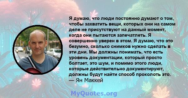 Я думаю, что люди постоянно думают о том, чтобы захватить вещи, которых они на самом деле не присутствуют на данный момент, когда они пытаются запечатлеть. Я совершенно уверен в этом. Я думаю, что это безумно, сколько