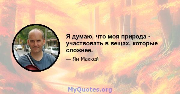 Я думаю, что моя природа - участвовать в вещах, которые сложнее.