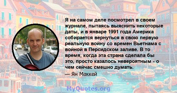 Я на самом деле посмотрел в своем журнале, пытаясь выяснить некоторые даты, и в январе 1991 года Америка собирается вернуться в свою первую реальную войну со времен Вьетнама с войной в Персидском заливе. В то время,