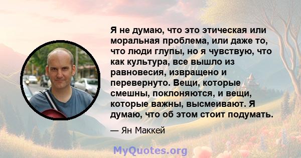 Я не думаю, что это этическая или моральная проблема, или даже то, что люди глупы, но я чувствую, что как культура, все вышло из равновесия, извращено и перевернуто. Вещи, которые смешны, поклоняются, и вещи, которые