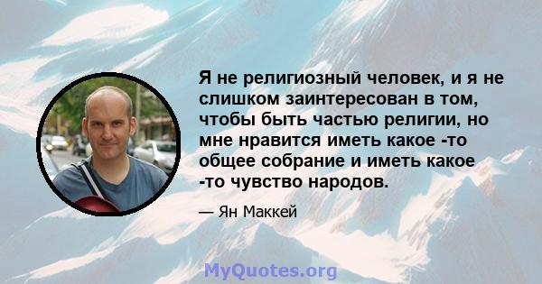 Я не религиозный человек, и я не слишком заинтересован в том, чтобы быть частью религии, но мне нравится иметь какое -то общее собрание и иметь какое -то чувство народов.