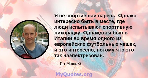 Я не спортивный парень. Однако интересно быть в месте, где люди испытывают спортивную лихорадку. Однажды я был в Италии во время одного из европейских футбольных чашек, и это интересно, потому что это так наэлектризован.