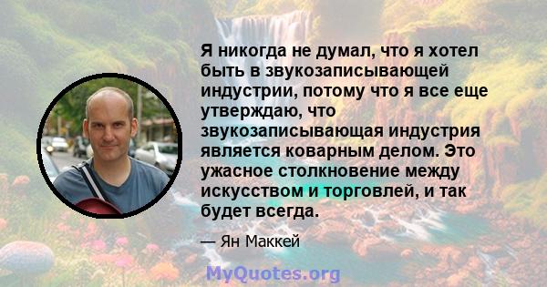 Я никогда не думал, что я хотел быть в звукозаписывающей индустрии, потому что я все еще утверждаю, что звукозаписывающая индустрия является коварным делом. Это ужасное столкновение между искусством и торговлей, и так