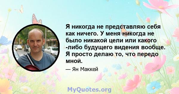 Я никогда не представляю себя как ничего. У меня никогда не было никакой цели или какого -либо будущего видения вообще. Я просто делаю то, что передо мной.