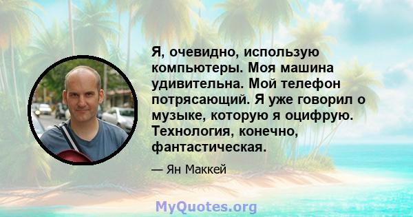 Я, очевидно, использую компьютеры. Моя машина удивительна. Мой телефон потрясающий. Я уже говорил о музыке, которую я оцифрую. Технология, конечно, фантастическая.