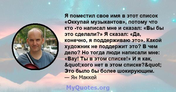 Я поместил свое имя в этот список «Оккупай музыкантов», потому что кто -то написал мне и сказал: «Вы бы это сделали?» Я сказал: «Да, конечно, я поддерживаю это». Какой художник не поддержит это? В чем дело? Но тогда