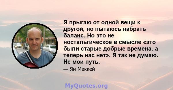 Я прыгаю от одной вещи к другой, но пытаюсь набрать баланс. Но это не ностальгическое в смысле «это были старые добрые времена, а теперь нас нет». Я так не думаю. Не мой путь.