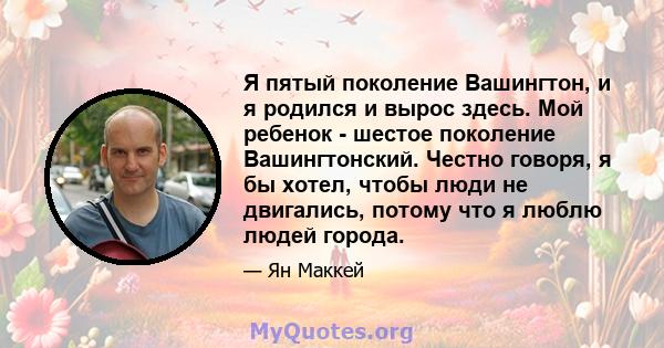 Я пятый поколение Вашингтон, и я родился и вырос здесь. Мой ребенок - шестое поколение Вашингтонский. Честно говоря, я бы хотел, чтобы люди не двигались, потому что я люблю людей города.