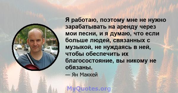 Я работаю, поэтому мне не нужно зарабатывать на аренду через мои песни, и я думаю, что если больше людей, связанных с музыкой, не нуждаясь в ней, чтобы обеспечить их благосостояние, вы никому не обязаны.