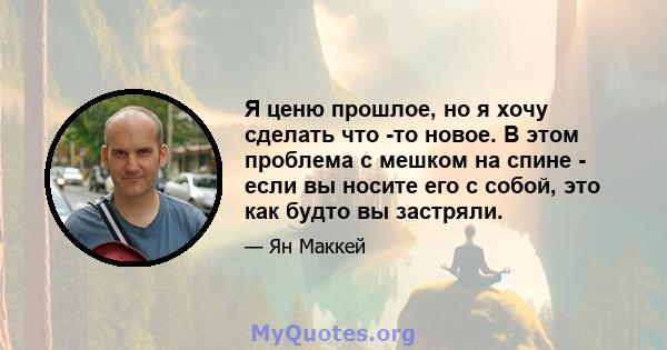 Я ценю прошлое, но я хочу сделать что -то новое. В этом проблема с мешком на спине - если вы носите его с собой, это как будто вы застряли.