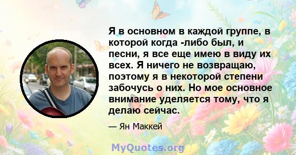 Я в основном в каждой группе, в которой когда -либо был, и песни, я все еще имею в виду их всех. Я ничего не возвращаю, поэтому я в некоторой степени забочусь о них. Но мое основное внимание уделяется тому, что я делаю