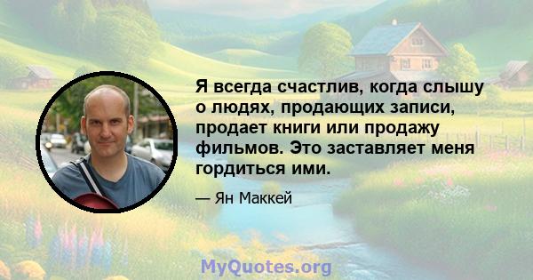 Я всегда счастлив, когда слышу о людях, продающих записи, продает книги или продажу фильмов. Это заставляет меня гордиться ими.