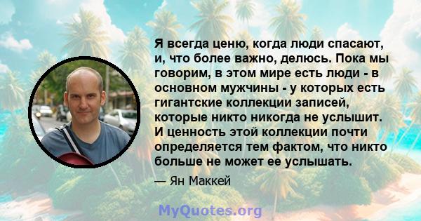 Я всегда ценю, когда люди спасают, и, что более важно, делюсь. Пока мы говорим, в этом мире есть люди - в основном мужчины - у которых есть гигантские коллекции записей, которые никто никогда не услышит. И ценность этой 