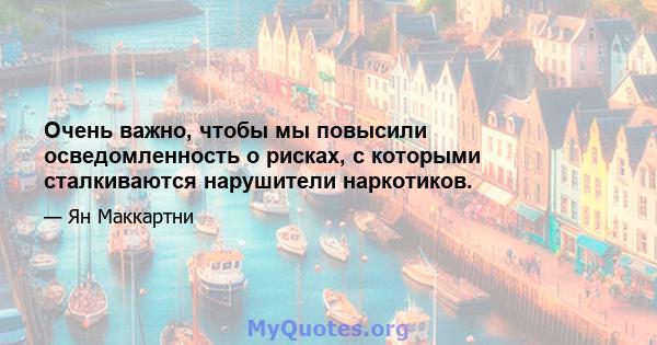 Очень важно, чтобы мы повысили осведомленность о рисках, с которыми сталкиваются нарушители наркотиков.