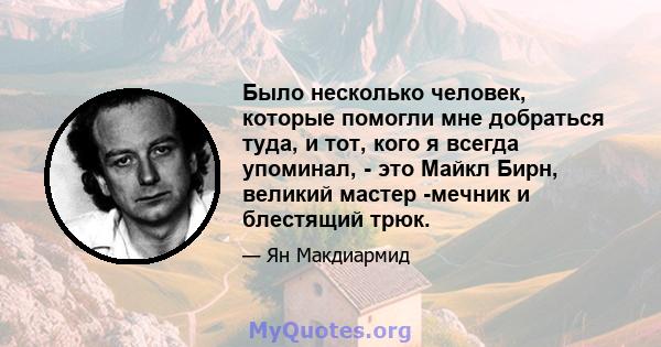 Было несколько человек, которые помогли мне добраться туда, и тот, кого я всегда упоминал, - это Майкл Бирн, великий мастер -мечник и блестящий трюк.