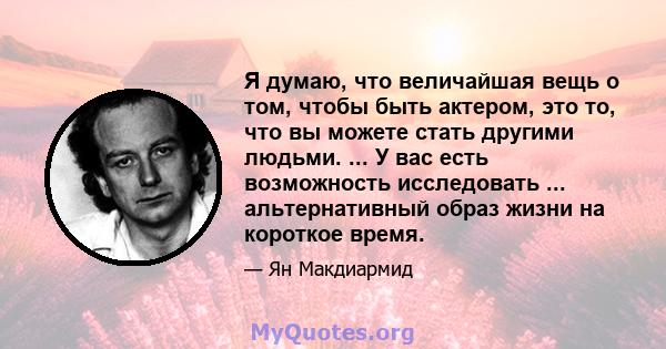 Я думаю, что величайшая вещь о том, чтобы быть актером, это то, что вы можете стать другими людьми. ... У вас есть возможность исследовать ... альтернативный образ жизни на короткое время.