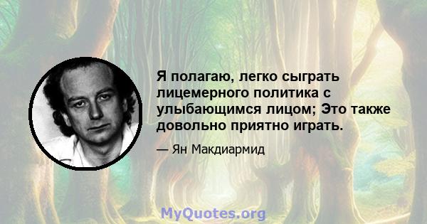 Я полагаю, легко сыграть лицемерного политика с улыбающимся лицом; Это также довольно приятно играть.