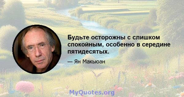 Будьте осторожны с слишком спокойным, особенно в середине пятидесятых.