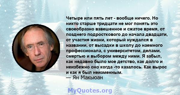 Четыре или пять лет - вообще ничего. Но никто старше тридцати не мог понять это своеобразно взвешенное и сжатое время, от позднего подросткового до начала двадцати, от участия жизни, который нуждался в названии, от