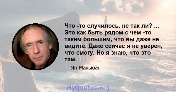 Что -то случилось, не так ли? ... Это как быть рядом с чем -то таким большим, что вы даже не видите. Даже сейчас я не уверен, что смогу. Но я знаю, что это там.