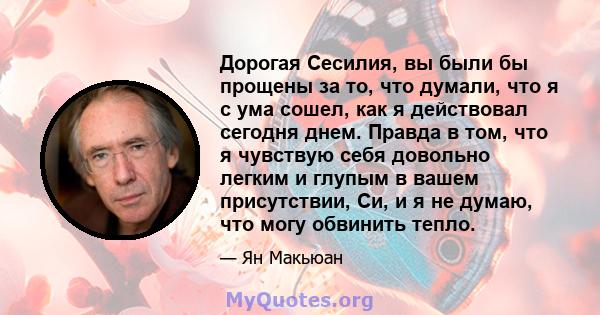 Дорогая Сесилия, вы были бы прощены за то, что думали, что я с ума сошел, как я действовал сегодня днем. Правда в том, что я чувствую себя довольно легким и глупым в вашем присутствии, Си, и я не думаю, что могу