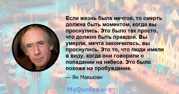 Если жизнь была мечтой, то смерть должна быть моментом, когда вы проснулись. Это было так просто, что должно быть правдой. Вы умерли, мечта закончилась, вы проснулись. Это то, что люди имели в виду, когда они говорили о 