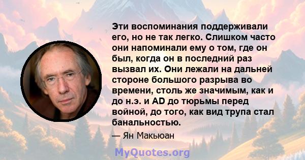 Эти воспоминания поддерживали его, но не так легко. Слишком часто они напоминали ему о том, где он был, когда он в последний раз вызвал их. Они лежали на дальней стороне большого разрыва во времени, столь же значимым,