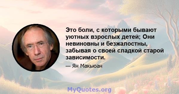 Это боли, с которыми бывают уютных взрослых детей; Они невиновны и безжалостны, забывая о своей сладкой старой зависимости.