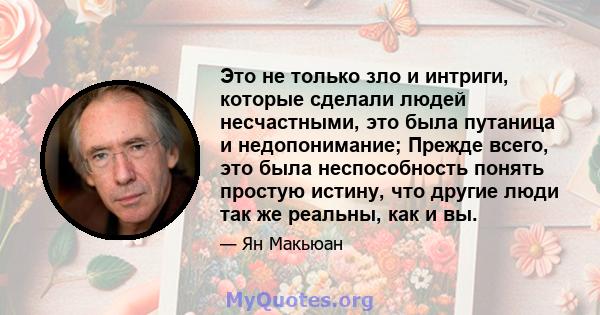 Это не только зло и интриги, которые сделали людей несчастными, это была путаница и недопонимание; Прежде всего, это была неспособность понять простую истину, что другие люди так же реальны, как и вы.