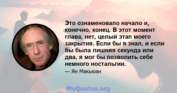 Это ознаменовало начало и, конечно, конец. В этот момент глава, нет, целый этап моего закрытия. Если бы я знал, и если бы была лишняя секунда или два, я мог бы позволить себе немного ностальгии.