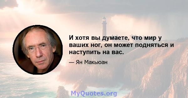 И хотя вы думаете, что мир у ваших ног, он может подняться и наступить на вас.