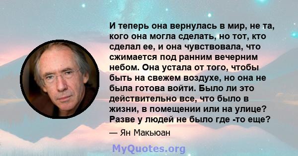 И теперь она вернулась в мир, не та, кого она могла сделать, но тот, кто сделал ее, и она чувствовала, что сжимается под ранним вечерним небом. Она устала от того, чтобы быть на свежем воздухе, но она не была готова