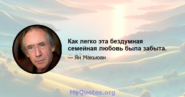 Как легко эта бездумная семейная любовь была забыта.