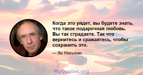 Когда это уйдет, вы будете знать, что такое подарочная любовь. Вы так страдаете. Так что вернитесь и сражайтесь, чтобы сохранить это.