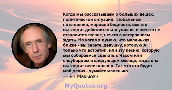 Когда мы рассказываем о больших вещах, политической ситуации, глобальном потеплении, мировой бедности, все это выглядит действительно ужасно, и ничего не становится лучше, нечего с нетерпением ждать. Но когда я думаю,