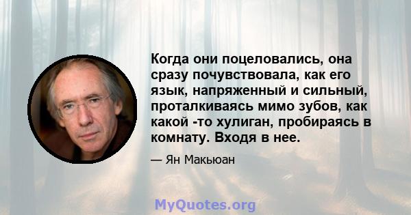 Когда они поцеловались, она сразу почувствовала, как его язык, напряженный и сильный, проталкиваясь мимо зубов, как какой -то хулиган, пробираясь в комнату. Входя в нее.