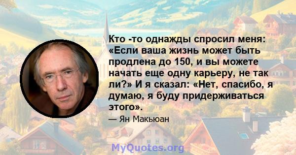 Кто -то однажды спросил меня: «Если ваша жизнь может быть продлена до 150, и вы можете начать еще одну карьеру, не так ли?» И я сказал: «Нет, спасибо, я думаю, я буду придерживаться этого».