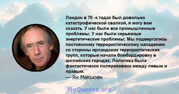 Лондон в 70 -х годах был довольно катастрофической свалкой, я могу вам сказать. У нас были все промышленные проблемы; У нас были серьезные энергетические проблемы; Мы подвергались постоянному террористическому нападению 