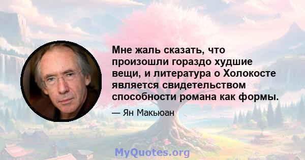 Мне жаль сказать, что произошли гораздо худшие вещи, и литература о Холокосте является свидетельством способности романа как формы.