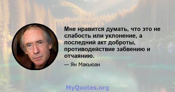 Мне нравится думать, что это не слабость или уклонение, а последний акт доброты, противодействие забвению и отчаянию.