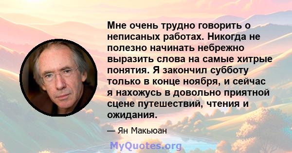 Мне очень трудно говорить о неписаных работах. Никогда не полезно начинать небрежно выразить слова на самые хитрые понятия. Я закончил субботу только в конце ноября, и сейчас я нахожусь в довольно приятной сцене