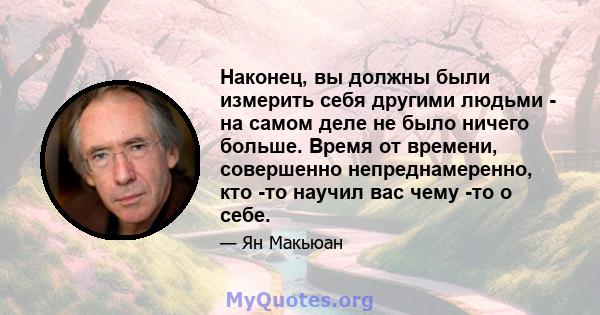 Наконец, вы должны были измерить себя другими людьми - на самом деле не было ничего больше. Время от времени, совершенно непреднамеренно, кто -то научил вас чему -то о себе.