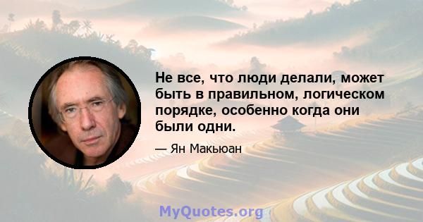 Не все, что люди делали, может быть в правильном, логическом порядке, особенно когда они были одни.