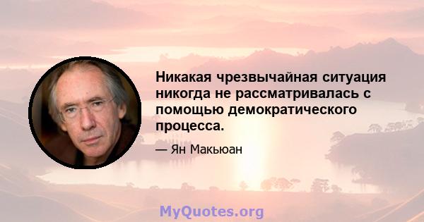 Никакая чрезвычайная ситуация никогда не рассматривалась с помощью демократического процесса.