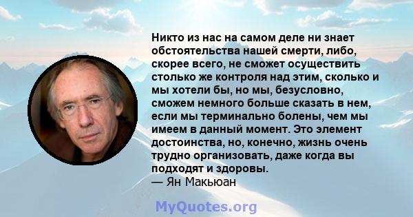 Никто из нас на самом деле ни знает обстоятельства нашей смерти, либо, скорее всего, не сможет осуществить столько же контроля над этим, сколько и мы хотели бы, но мы, безусловно, сможем немного больше сказать в нем,