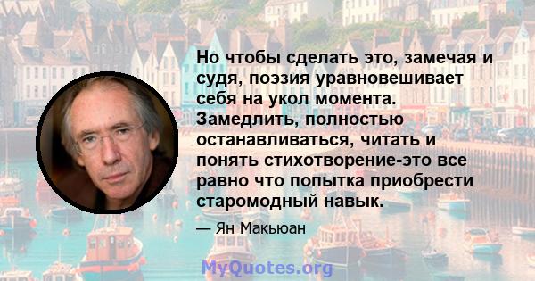 Но чтобы сделать это, замечая и судя, поэзия уравновешивает себя на укол момента. Замедлить, полностью останавливаться, читать и понять стихотворение-это все равно что попытка приобрести старомодный навык.